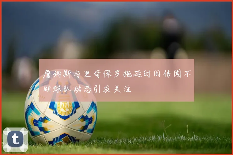 詹姆斯与里奇保罗拖延时间传闻不断球队动态引发关注