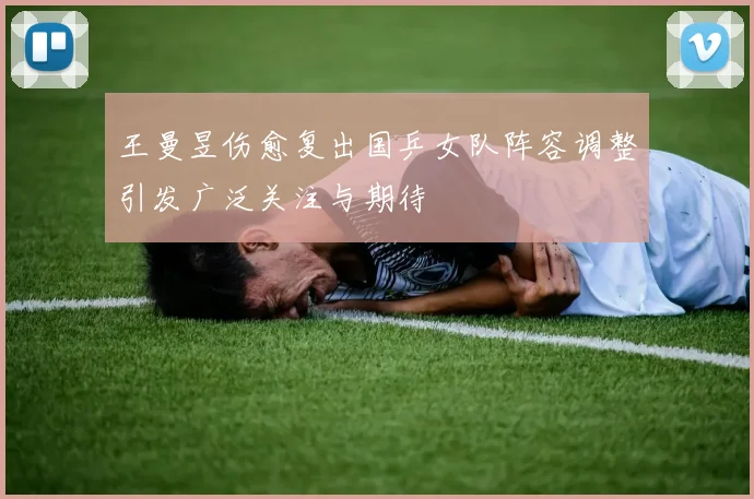 王曼昱伤愈复出国乒女队阵容调整引发广泛关注与期待