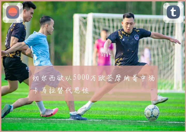 切尔西欲以5000万欧签摩纳哥中场卡马拉替代恩佐
