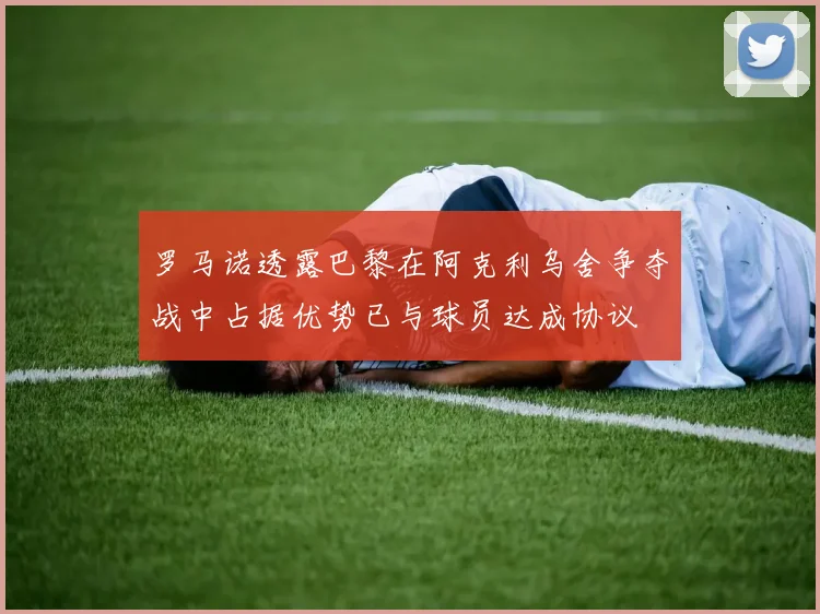 罗马诺透露巴黎在阿克利乌舍争夺战中占据优势已与球员达成协议