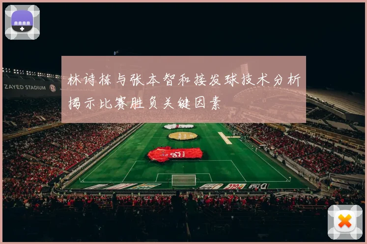 林诗栋与张本智和接发球技术分析揭示比赛胜负关键因素