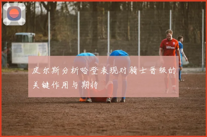 皮尔斯分析哈登表现对骑士晋级的关键作用与期待