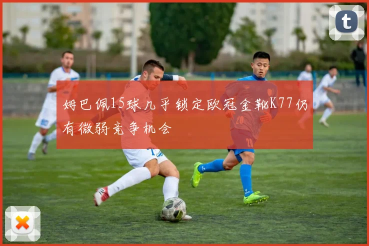 姆巴佩15球几乎锁定欧冠金靴K77仍有微弱竞争机会