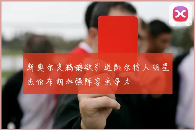 新奥尔良鹈鹕欲引进凯尔特人明星杰伦布朗加强阵容竞争力